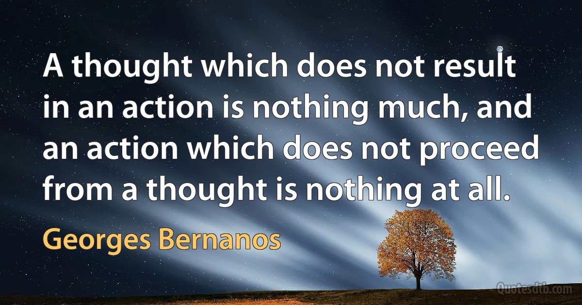 A thought which does not result in an action is nothing much, and an action which does not proceed from a thought is nothing at all. (Georges Bernanos)