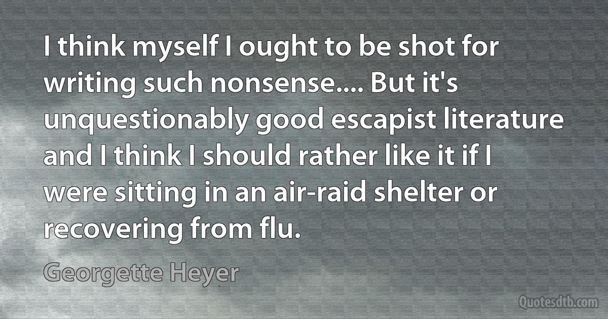 I think myself I ought to be shot for writing such nonsense.... But it's unquestionably good escapist literature and I think I should rather like it if I were sitting in an air-raid shelter or recovering from flu. (Georgette Heyer)