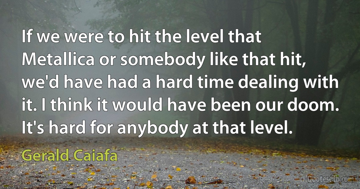 If we were to hit the level that Metallica or somebody like that hit, we'd have had a hard time dealing with it. I think it would have been our doom. It's hard for anybody at that level. (Gerald Caiafa)