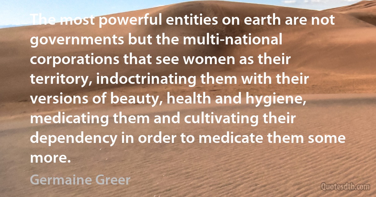 The most powerful entities on earth are not governments but the multi-national corporations that see women as their territory, indoctrinating them with their versions of beauty, health and hygiene, medicating them and cultivating their dependency in order to medicate them some more. (Germaine Greer)