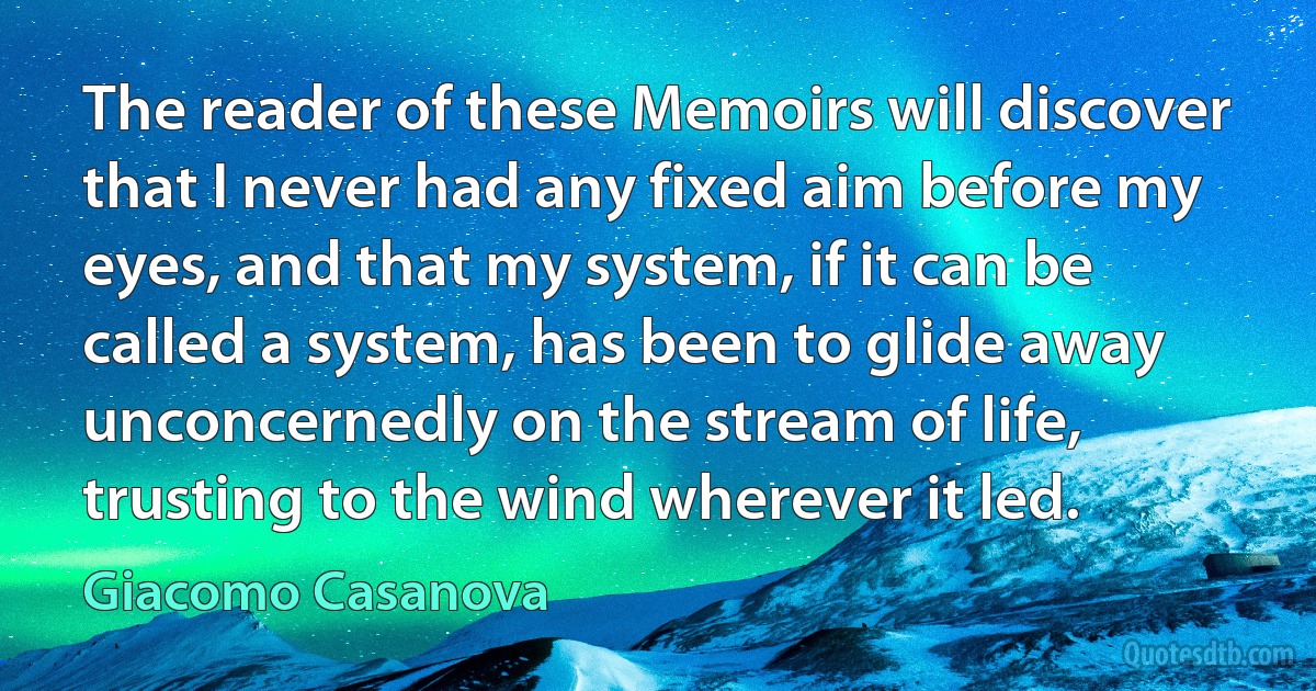 The reader of these Memoirs will discover that I never had any fixed aim before my eyes, and that my system, if it can be called a system, has been to glide away unconcernedly on the stream of life, trusting to the wind wherever it led. (Giacomo Casanova)