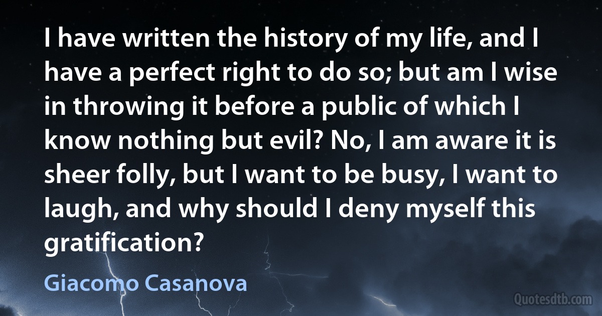 I have written the history of my life, and I have a perfect right to do so; but am I wise in throwing it before a public of which I know nothing but evil? No, I am aware it is sheer folly, but I want to be busy, I want to laugh, and why should I deny myself this gratification? (Giacomo Casanova)