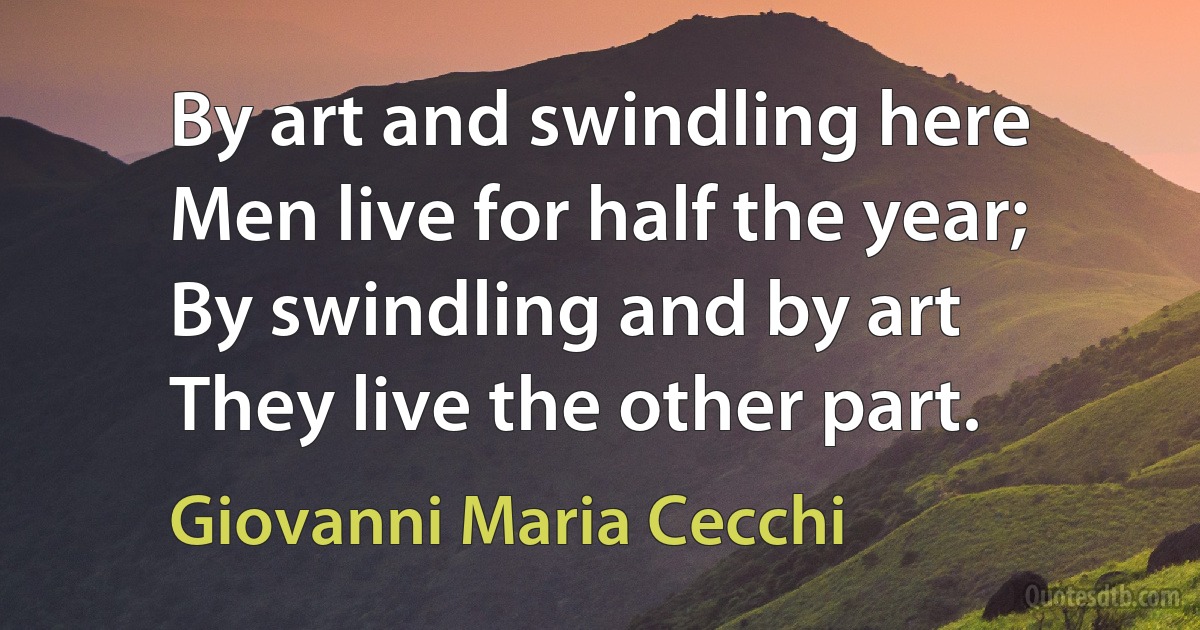 By art and swindling here
Men live for half the year;
By swindling and by art
They live the other part. (Giovanni Maria Cecchi)