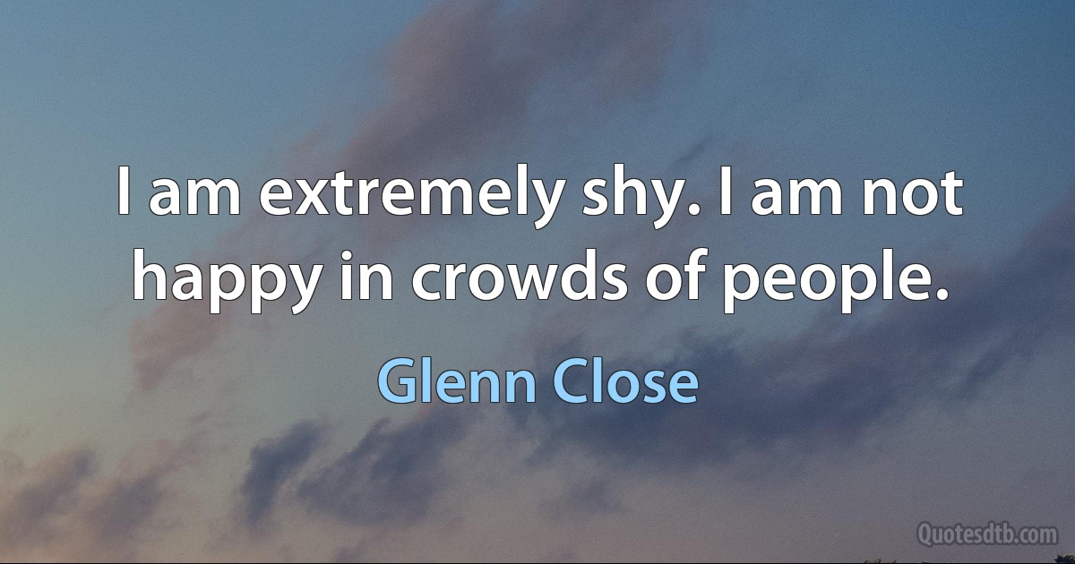 I am extremely shy. I am not happy in crowds of people. (Glenn Close)