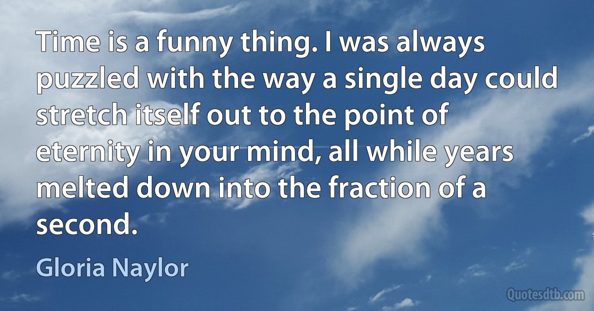 Time is a funny thing. I was always puzzled with the way a single day could stretch itself out to the point of eternity in your mind, all while years melted down into the fraction of a second. (Gloria Naylor)