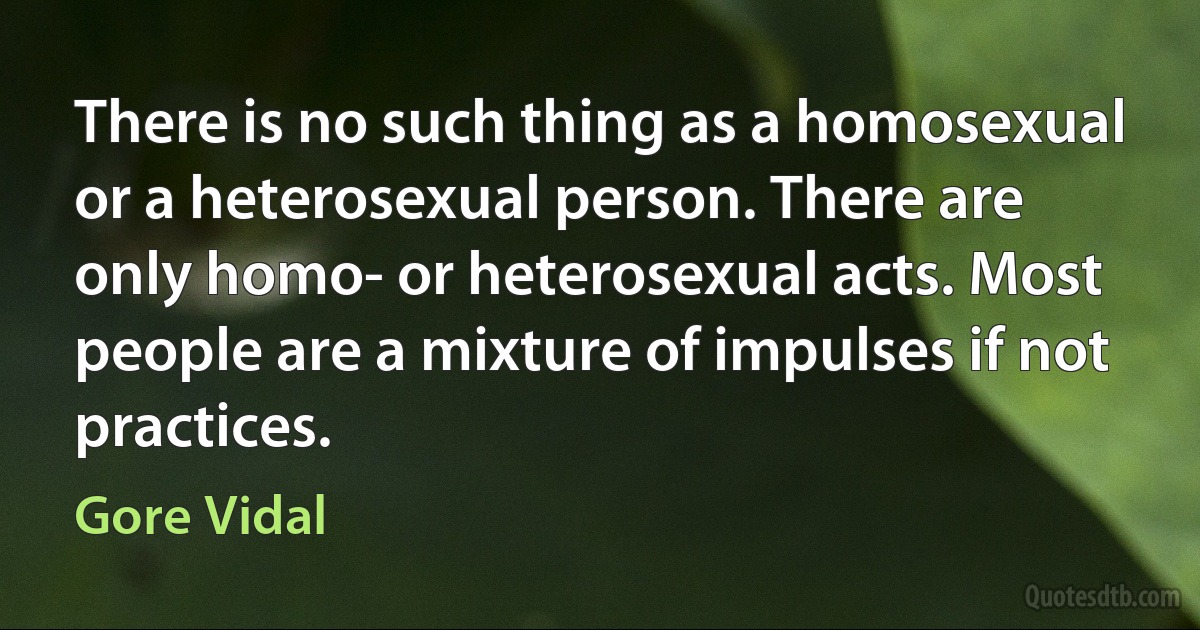 There is no such thing as a homosexual or a heterosexual person. There are only homo- or heterosexual acts. Most people are a mixture of impulses if not practices. (Gore Vidal)