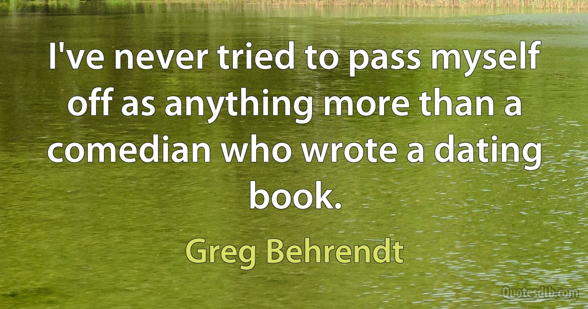 I've never tried to pass myself off as anything more than a comedian who wrote a dating book. (Greg Behrendt)