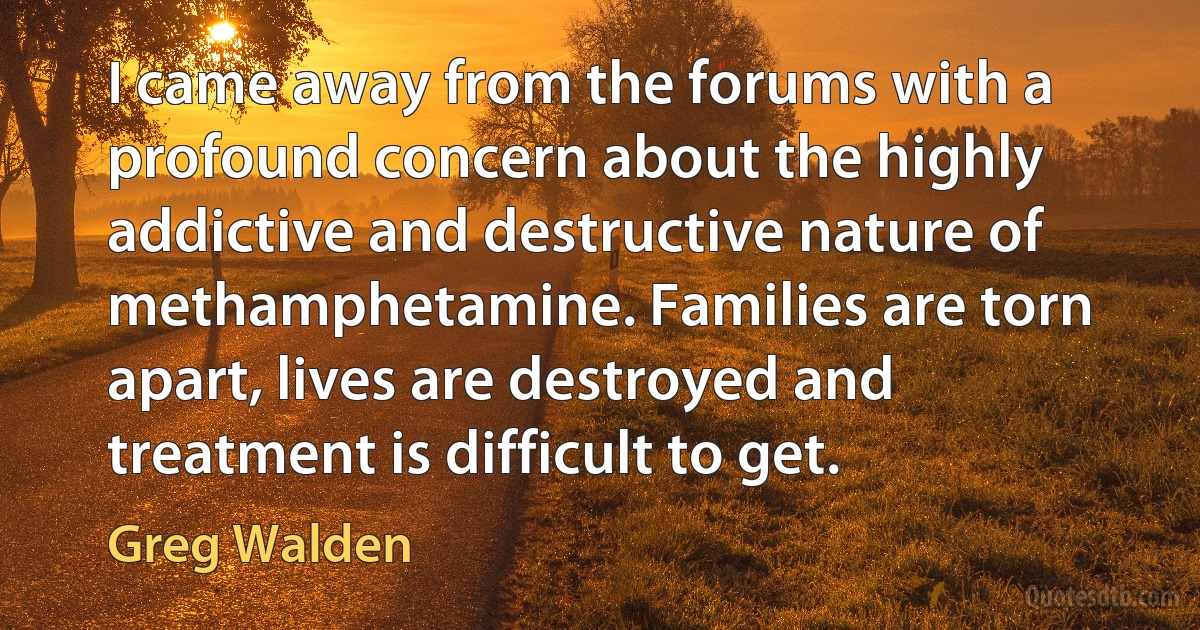 I came away from the forums with a profound concern about the highly addictive and destructive nature of methamphetamine. Families are torn apart, lives are destroyed and treatment is difficult to get. (Greg Walden)