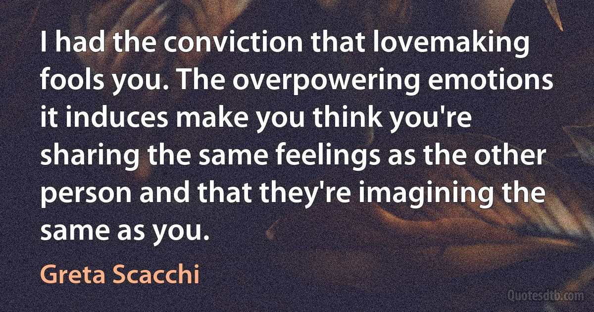 I had the conviction that lovemaking fools you. The overpowering emotions it induces make you think you're sharing the same feelings as the other person and that they're imagining the same as you. (Greta Scacchi)