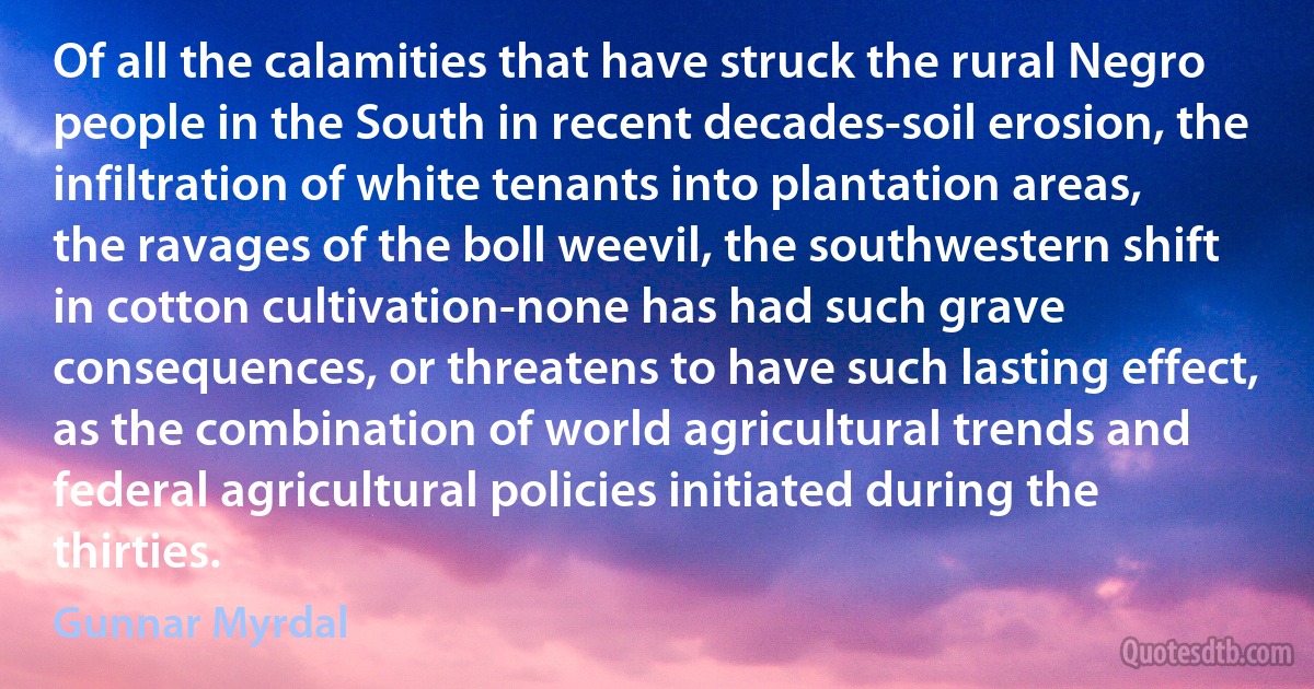 Of all the calamities that have struck the rural Negro people in the South in recent decades-soil erosion, the infiltration of white tenants into plantation areas, the ravages of the boll weevil, the southwestern shift in cotton cultivation-none has had such grave consequences, or threatens to have such lasting effect, as the combination of world agricultural trends and federal agricultural policies initiated during the thirties. (Gunnar Myrdal)