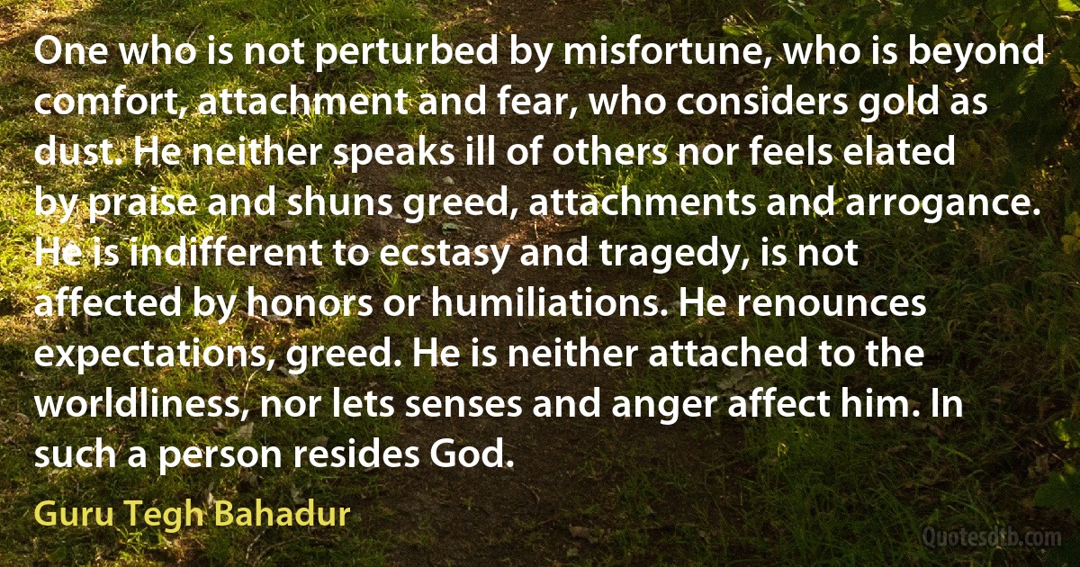 One who is not perturbed by misfortune, who is beyond comfort, attachment and fear, who considers gold as dust. He neither speaks ill of others nor feels elated by praise and shuns greed, attachments and arrogance. He is indifferent to ecstasy and tragedy, is not affected by honors or humiliations. He renounces expectations, greed. He is neither attached to the worldliness, nor lets senses and anger affect him. In such a person resides God. (Guru Tegh Bahadur)