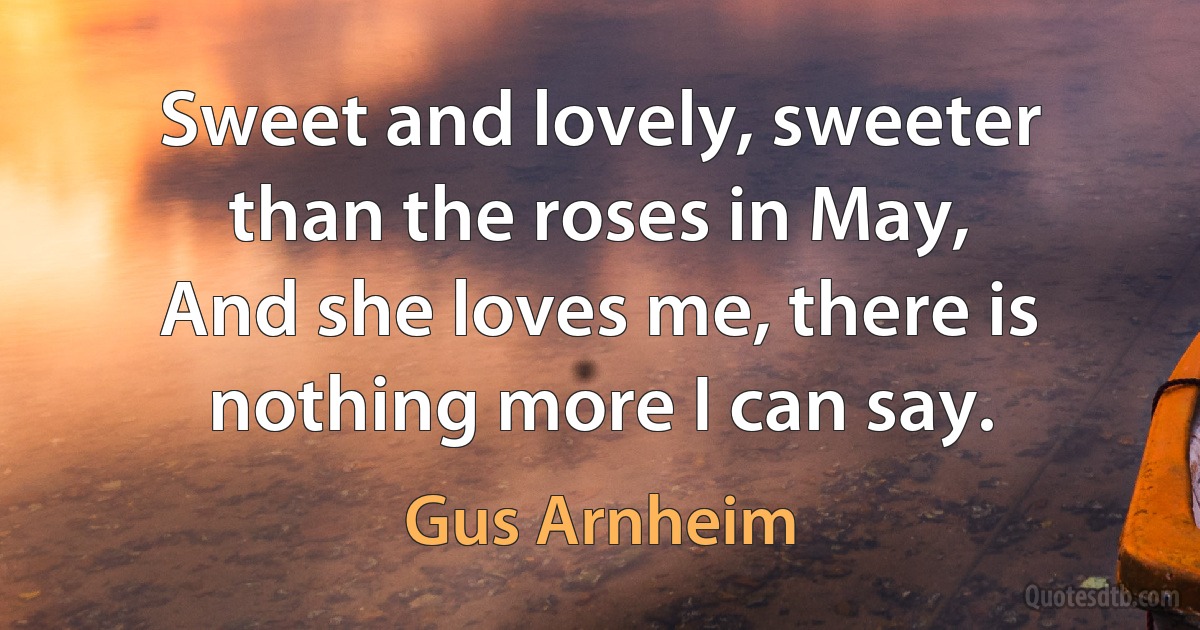 Sweet and lovely, sweeter than the roses in May,
And she loves me, there is nothing more I can say. (Gus Arnheim)