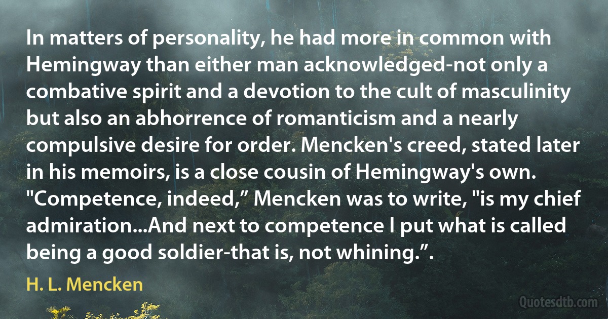 In matters of personality, he had more in common with Hemingway than either man acknowledged-not only a combative spirit and a devotion to the cult of masculinity but also an abhorrence of romanticism and a nearly compulsive desire for order. Mencken's creed, stated later in his memoirs, is a close cousin of Hemingway's own. "Competence, indeed,” Mencken was to write, "is my chief admiration...And next to competence I put what is called being a good soldier-that is, not whining.”. (H. L. Mencken)