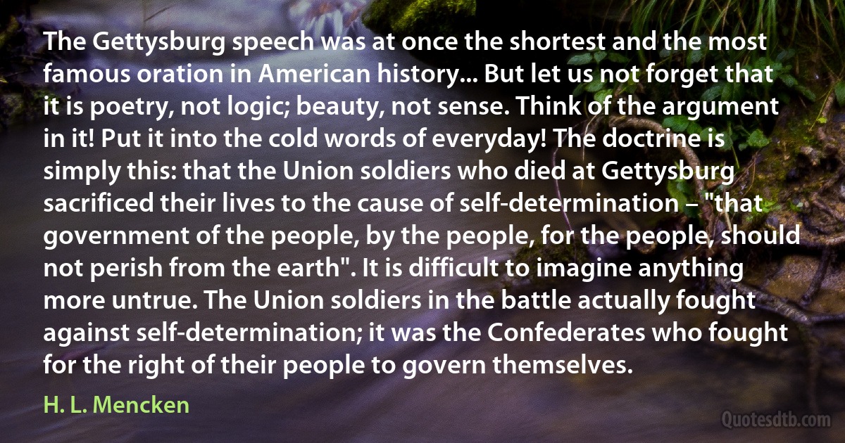 The Gettysburg speech was at once the shortest and the most famous oration in American history... But let us not forget that it is poetry, not logic; beauty, not sense. Think of the argument in it! Put it into the cold words of everyday! The doctrine is simply this: that the Union soldiers who died at Gettysburg sacrificed their lives to the cause of self-determination – "that government of the people, by the people, for the people, should not perish from the earth". It is difficult to imagine anything more untrue. The Union soldiers in the battle actually fought against self-determination; it was the Confederates who fought for the right of their people to govern themselves. (H. L. Mencken)