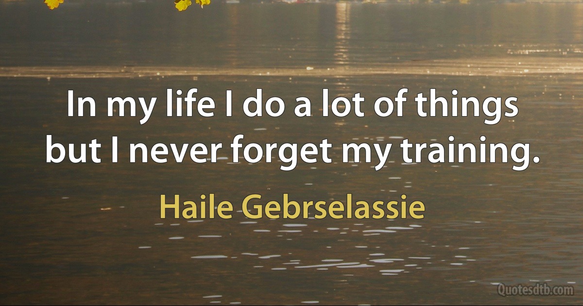 In my life I do a lot of things but I never forget my training. (Haile Gebrselassie)