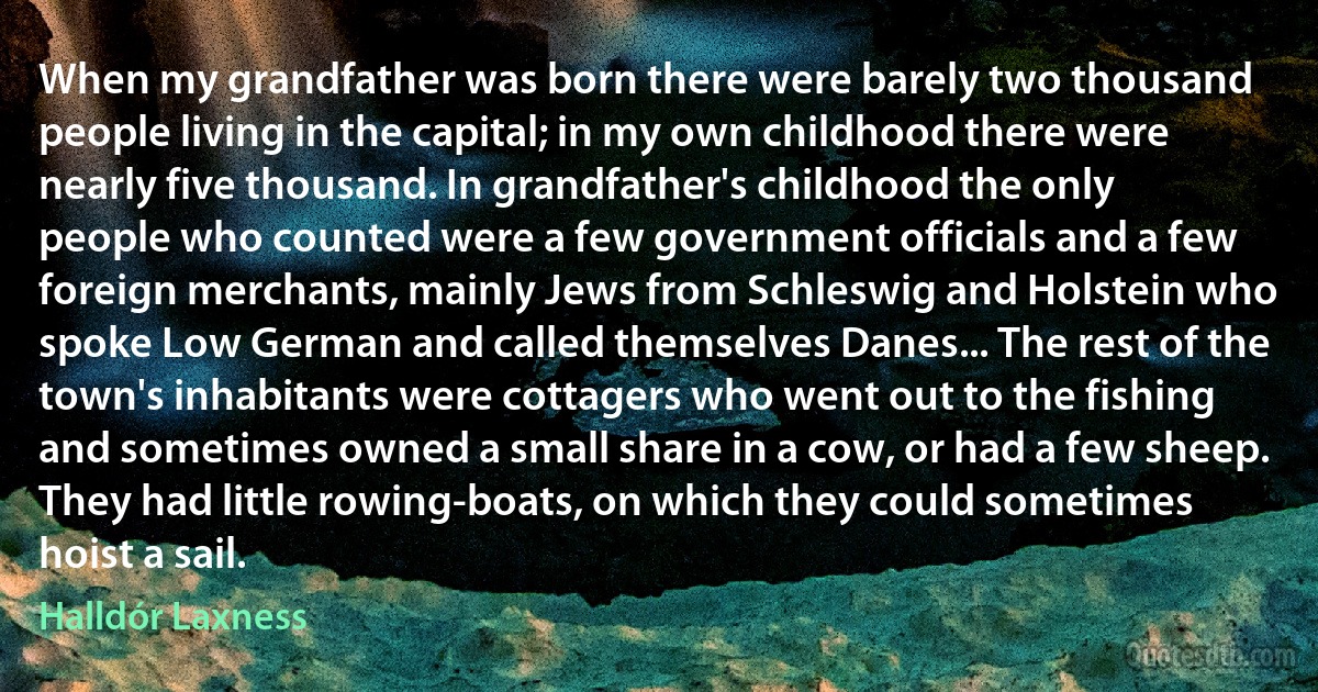 When my grandfather was born there were barely two thousand people living in the capital; in my own childhood there were nearly five thousand. In grandfather's childhood the only people who counted were a few government officials and a few foreign merchants, mainly Jews from Schleswig and Holstein who spoke Low German and called themselves Danes... The rest of the town's inhabitants were cottagers who went out to the fishing and sometimes owned a small share in a cow, or had a few sheep. They had little rowing-boats, on which they could sometimes hoist a sail. (Halldór Laxness)