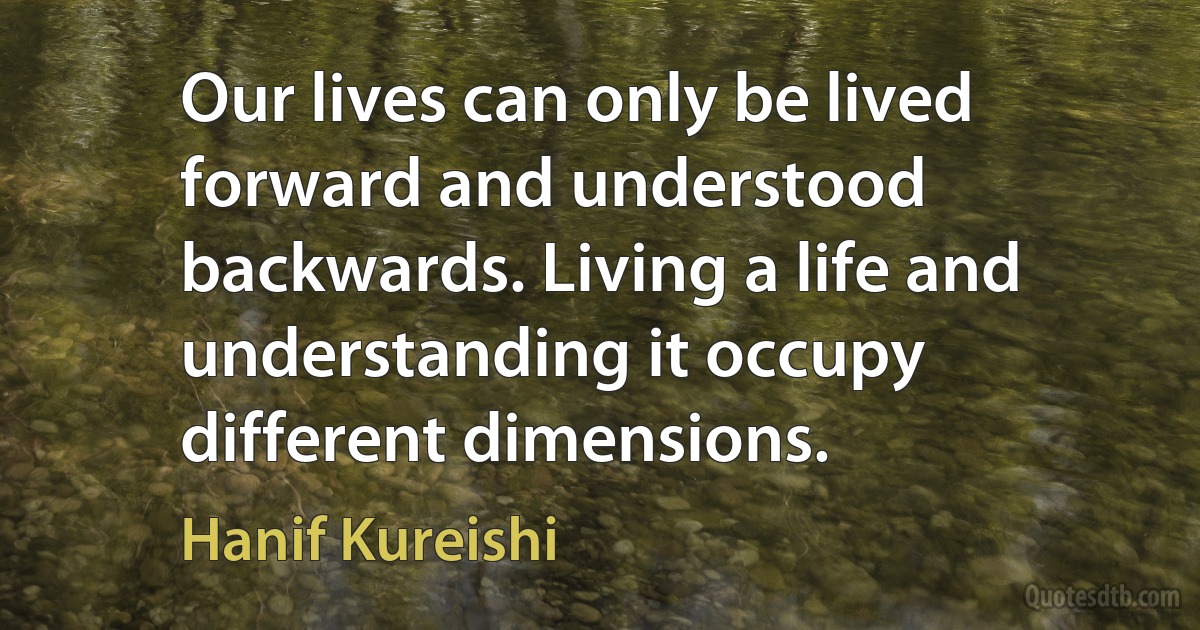 Our lives can only be lived forward and understood backwards. Living a life and understanding it occupy different dimensions. (Hanif Kureishi)