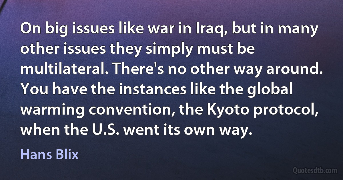 On big issues like war in Iraq, but in many other issues they simply must be multilateral. There's no other way around. You have the instances like the global warming convention, the Kyoto protocol, when the U.S. went its own way. (Hans Blix)