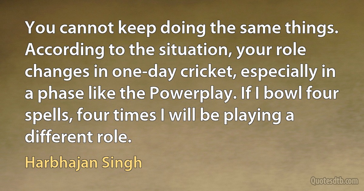 You cannot keep doing the same things. According to the situation, your role changes in one-day cricket, especially in a phase like the Powerplay. If I bowl four spells, four times I will be playing a different role. (Harbhajan Singh)