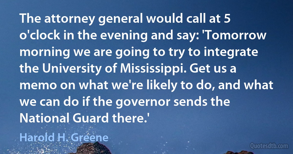 The attorney general would call at 5 o'clock in the evening and say: 'Tomorrow morning we are going to try to integrate the University of Mississippi. Get us a memo on what we're likely to do, and what we can do if the governor sends the National Guard there.' (Harold H. Greene)