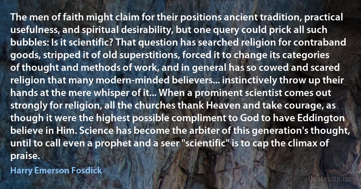 The men of faith might claim for their positions ancient tradition, practical usefulness, and spiritual desirability, but one query could prick all such bubbles: Is it scientific? That question has searched religion for contraband goods, stripped it of old superstitions, forced it to change its categories of thought and methods of work, and in general has so cowed and scared religion that many modern-minded believers... instinctively throw up their hands at the mere whisper of it... When a prominent scientist comes out strongly for religion, all the churches thank Heaven and take courage, as though it were the highest possible compliment to God to have Eddington believe in Him. Science has become the arbiter of this generation's thought, until to call even a prophet and a seer "scientific" is to cap the climax of praise. (Harry Emerson Fosdick)