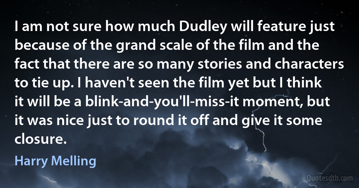 I am not sure how much Dudley will feature just because of the grand scale of the film and the fact that there are so many stories and characters to tie up. I haven't seen the film yet but I think it will be a blink-and-you'll-miss-it moment, but it was nice just to round it off and give it some closure. (Harry Melling)