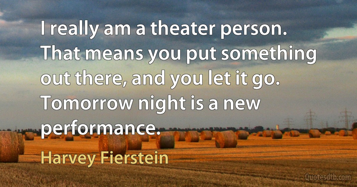 I really am a theater person. That means you put something out there, and you let it go. Tomorrow night is a new performance. (Harvey Fierstein)