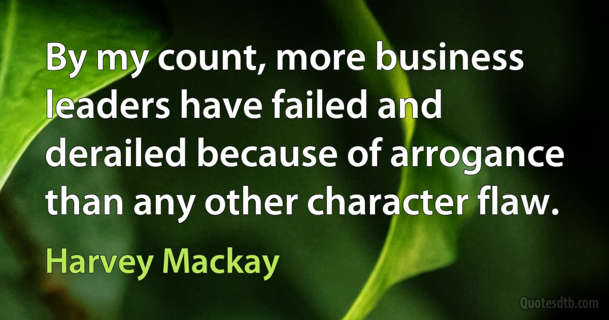 By my count, more business leaders have failed and derailed because of arrogance than any other character flaw. (Harvey Mackay)