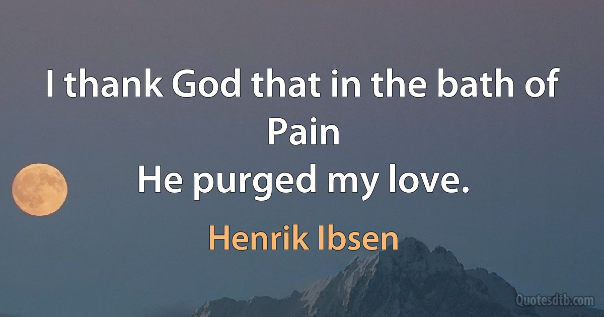 I thank God that in the bath of Pain
He purged my love. (Henrik Ibsen)