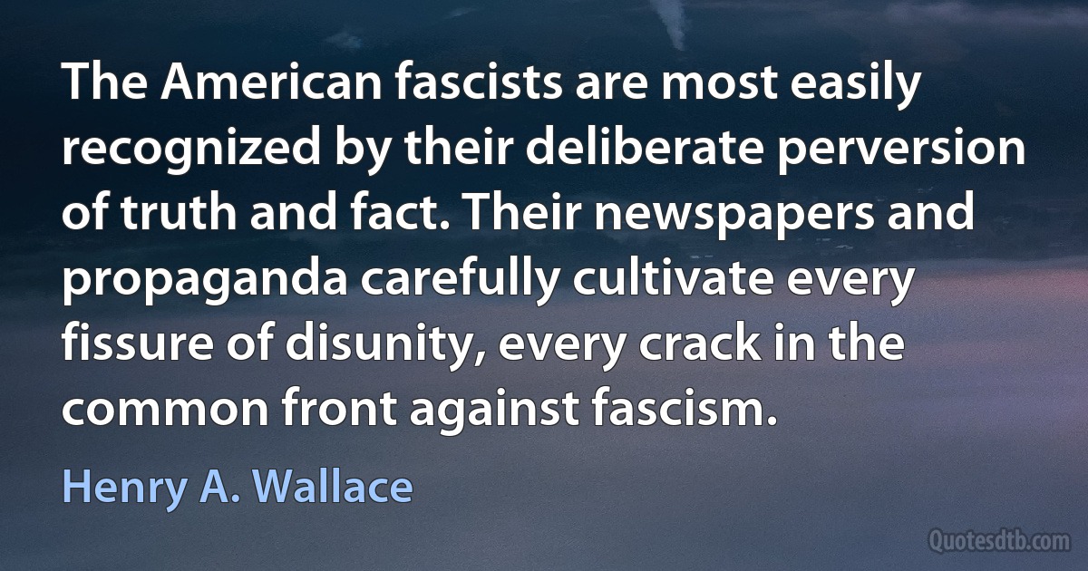 The American fascists are most easily recognized by their deliberate perversion of truth and fact. Their newspapers and propaganda carefully cultivate every fissure of disunity, every crack in the common front against fascism. (Henry A. Wallace)