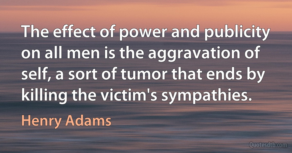 The effect of power and publicity on all men is the aggravation of self, a sort of tumor that ends by killing the victim's sympathies. (Henry Adams)