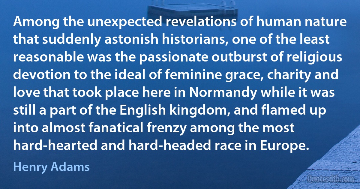 Among the unexpected revelations of human nature that suddenly astonish historians, one of the least reasonable was the passionate outburst of religious devotion to the ideal of feminine grace, charity and love that took place here in Normandy while it was still a part of the English kingdom, and flamed up into almost fanatical frenzy among the most hard-hearted and hard-headed race in Europe. (Henry Adams)