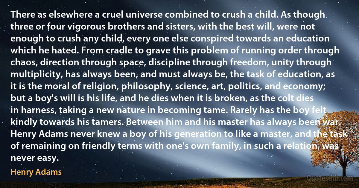 There as elsewhere a cruel universe combined to crush a child. As though three or four vigorous brothers and sisters, with the best will, were not enough to crush any child, every one else conspired towards an education which he hated. From cradle to grave this problem of running order through chaos, direction through space, discipline through freedom, unity through multiplicity, has always been, and must always be, the task of education, as it is the moral of religion, philosophy, science, art, politics, and economy; but a boy's will is his life, and he dies when it is broken, as the colt dies in harness, taking a new nature in becoming tame. Rarely has the boy felt kindly towards his tamers. Between him and his master has always been war. Henry Adams never knew a boy of his generation to like a master, and the task of remaining on friendly terms with one's own family, in such a relation, was never easy. (Henry Adams)