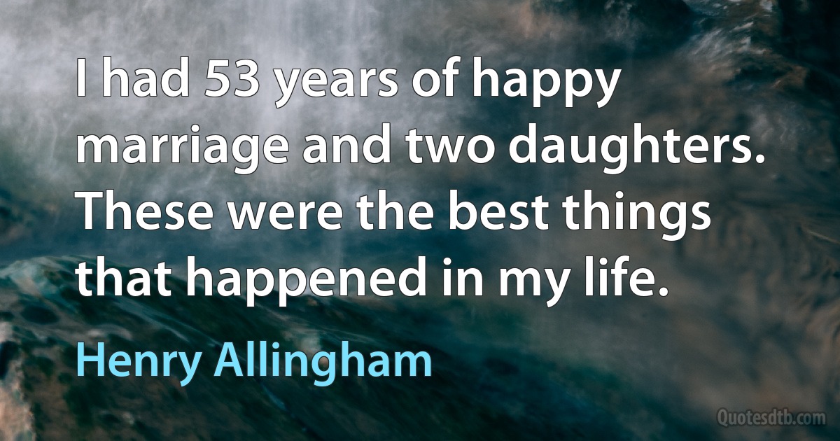 I had 53 years of happy marriage and two daughters. These were the best things that happened in my life. (Henry Allingham)