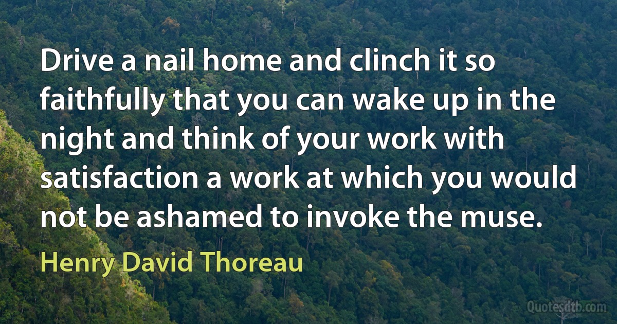 Drive a nail home and clinch it so faithfully that you can wake up in the night and think of your work with satisfaction a work at which you would not be ashamed to invoke the muse. (Henry David Thoreau)