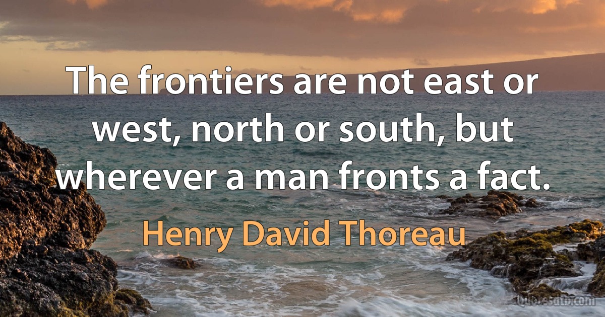 The frontiers are not east or west, north or south, but wherever a man fronts a fact. (Henry David Thoreau)