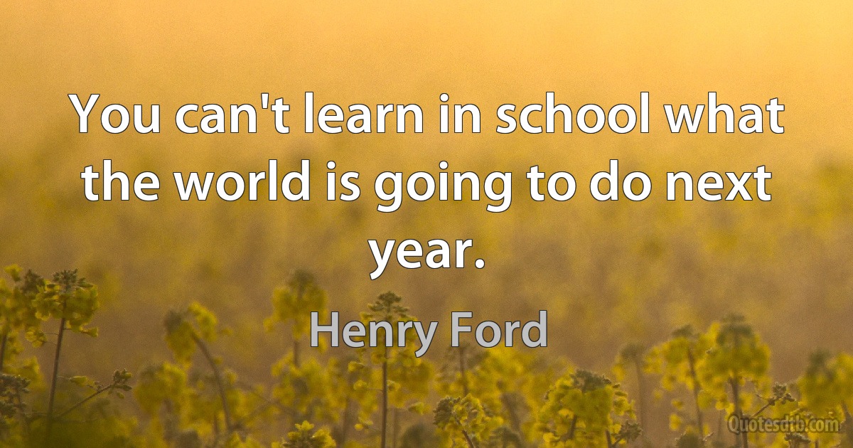 You can't learn in school what the world is going to do next year. (Henry Ford)