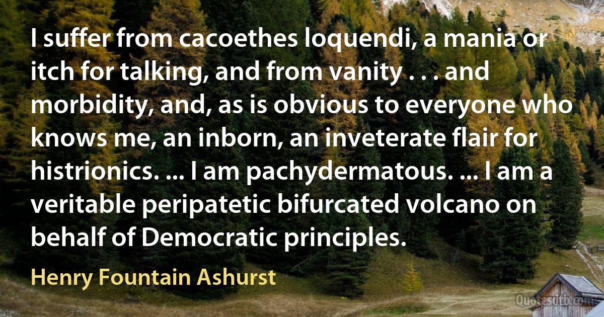 I suffer from cacoethes loquendi, a mania or itch for talking, and from vanity . . . and morbidity, and, as is obvious to everyone who knows me, an inborn, an inveterate flair for histrionics. ... I am pachydermatous. ... I am a veritable peripatetic bifurcated volcano on behalf of Democratic principles. (Henry Fountain Ashurst)