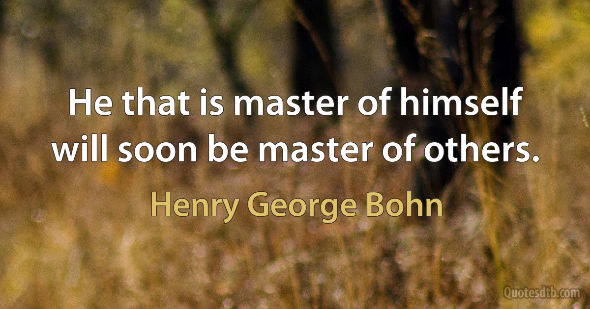 He that is master of himself will soon be master of others. (Henry George Bohn)