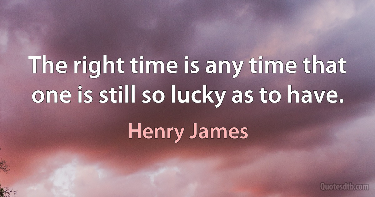 The right time is any time that one is still so lucky as to have. (Henry James)