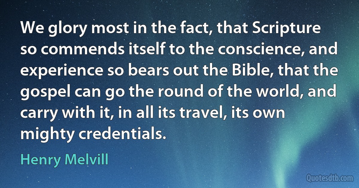 We glory most in the fact, that Scripture so commends itself to the conscience, and experience so bears out the Bible, that the gospel can go the round of the world, and carry with it, in all its travel, its own mighty credentials. (Henry Melvill)