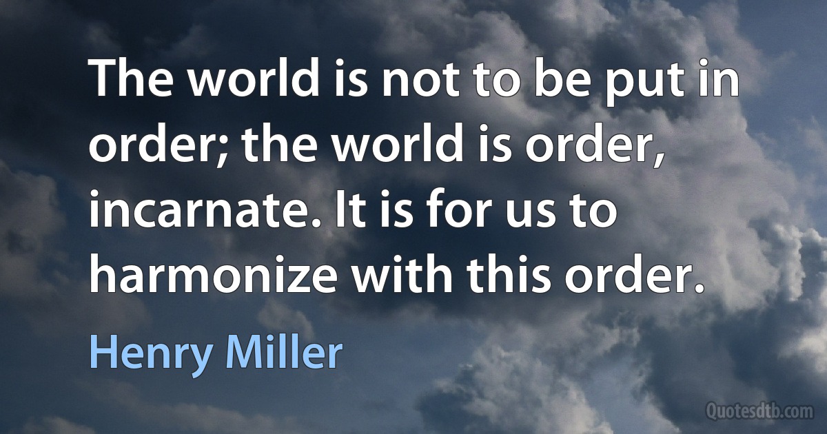 The world is not to be put in order; the world is order, incarnate. It is for us to harmonize with this order. (Henry Miller)