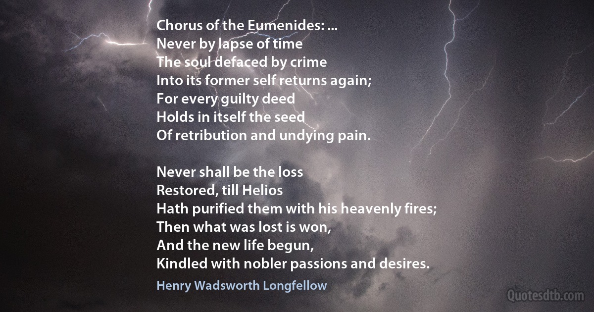 Chorus of the Eumenides: ...
Never by lapse of time
The soul defaced by crime
Into its former self returns again;
For every guilty deed
Holds in itself the seed
Of retribution and undying pain.

Never shall be the loss
Restored, till Helios
Hath purified them with his heavenly fires;
Then what was lost is won,
And the new life begun,
Kindled with nobler passions and desires. (Henry Wadsworth Longfellow)