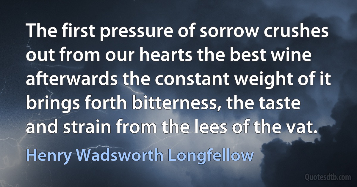 The first pressure of sorrow crushes out from our hearts the best wine afterwards the constant weight of it brings forth bitterness, the taste and strain from the lees of the vat. (Henry Wadsworth Longfellow)