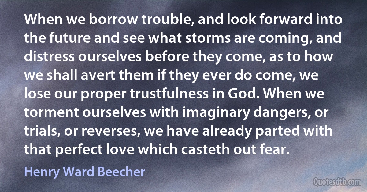 When we borrow trouble, and look forward into the future and see what storms are coming, and distress ourselves before they come, as to how we shall avert them if they ever do come, we lose our proper trustfulness in God. When we torment ourselves with imaginary dangers, or trials, or reverses, we have already parted with that perfect love which casteth out fear. (Henry Ward Beecher)