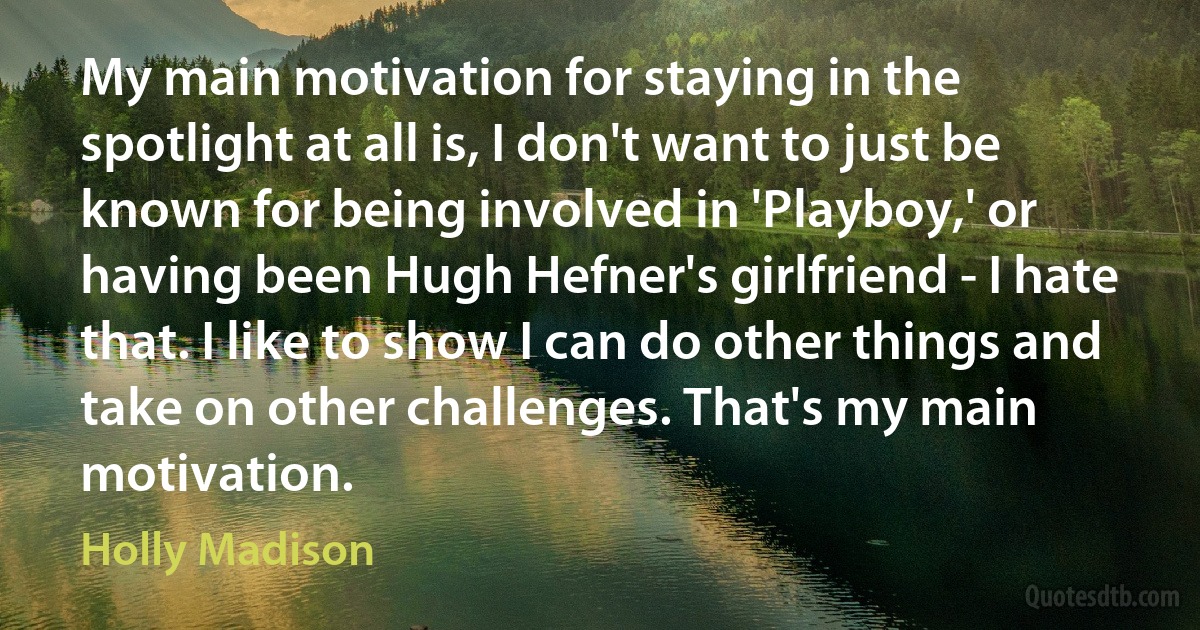 My main motivation for staying in the spotlight at all is, I don't want to just be known for being involved in 'Playboy,' or having been Hugh Hefner's girlfriend - I hate that. I like to show I can do other things and take on other challenges. That's my main motivation. (Holly Madison)