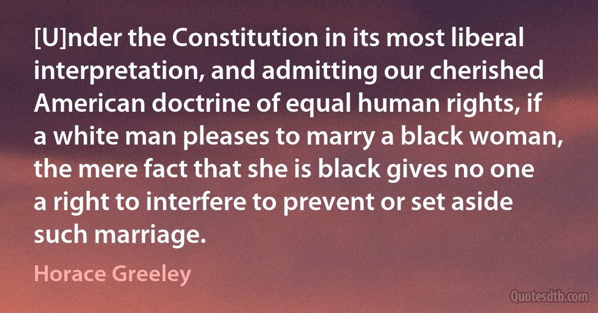 [U]nder the Constitution in its most liberal interpretation, and admitting our cherished American doctrine of equal human rights, if a white man pleases to marry a black woman, the mere fact that she is black gives no one a right to interfere to prevent or set aside such marriage. (Horace Greeley)