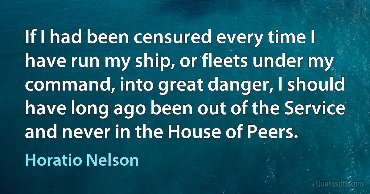 If I had been censured every time I have run my ship, or fleets under my command, into great danger, I should have long ago been out of the Service and never in the House of Peers. (Horatio Nelson)