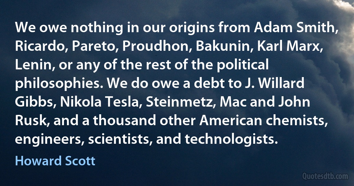 We owe nothing in our origins from Adam Smith, Ricardo, Pareto, Proudhon, Bakunin, Karl Marx, Lenin, or any of the rest of the political philosophies. We do owe a debt to J. Willard Gibbs, Nikola Tesla, Steinmetz, Mac and John Rusk, and a thousand other American chemists, engineers, scientists, and technologists. (Howard Scott)