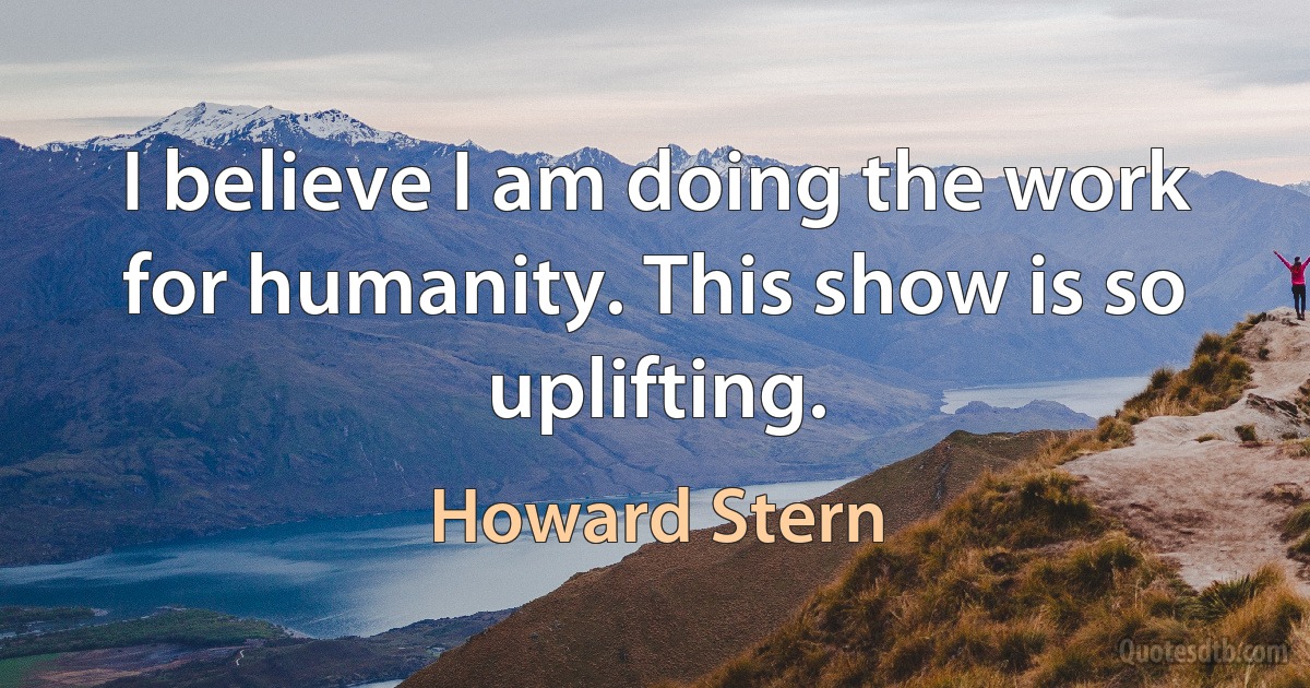 I believe I am doing the work for humanity. This show is so uplifting. (Howard Stern)